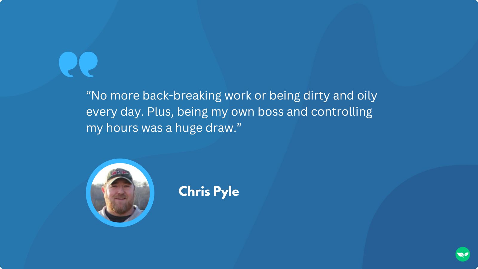 A quote from Chris that reads "No more back-breaking work or being dirty and oily every day. Plus, being my own boss and controlling my hours was a huge draw.”
